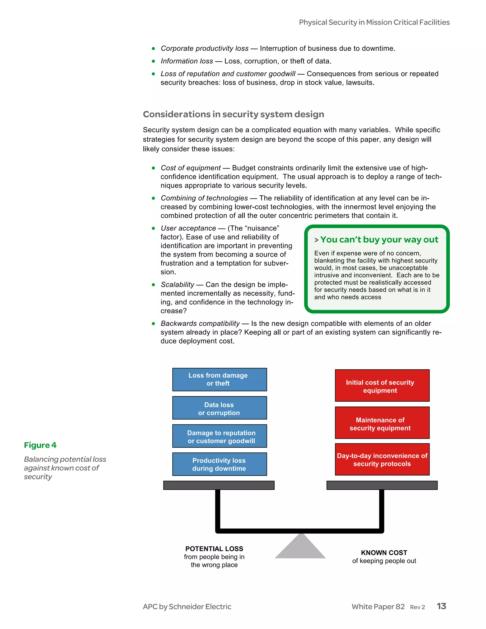 Physical Security in Mission Critical Facilities


                             • Corporate productivity loss — Interruption of business due to downtime.
                             • Information loss — Loss, corruption, or theft of data.
                             • Loss of reputation and customer goodwill — Consequences from serious or repeated
                                security breaches: loss of business, drop in stock value, lawsuits.



                           Considerations in security system design
                           Security system design can be a complicated equation with many variables. While specific
                           strategies for security system design are beyond the scope of this paper, any design will
                           likely consider these issues:

                             • Cost of equipment — Budget constraints ordinarily limit the extensive use of high-
                                confidence identification equipment. The usual approach is to deploy a range of tech-
                                niques appropriate to various security levels.
                             • Combining of technologies — The reliability of identification at any level can be in-
                                creased by combining lower-cost technologies, with the innermost level enjoying the
                                combined protection of all the outer concentric perimeters that contain it.
                             • User acceptance — (The “nuisance”
                                factor). Ease of use and reliability of          > You can’t buy your way out
                                identification are important in preventing
                                the system from becoming a source of             Even if expense were of no concern,
                                frustration and a temptation for subver-         blanketing the facility with highest security
                                                                                 would, in most cases, be unacceptable
                                sion.                                            intrusive and inconvenient. Each are to be
                             • Scalability — Can the design be imple-            protected must be realistically accessed
                                                                                 for security needs based on what is in it
                                mented incrementally as necessity, fund-         and who needs access
                                ing, and confidence in the technology in-
                                crease?
                             • Backwards compatibility — Is the new design compatible with elements of an older
                                system already in place? Keeping all or part of an existing system can significantly re-
                                duce deployment cost.



                                        Loss from damage
                                             or theft                                       Initial cost of security
                                                                                                   equipment

                                             Data loss
                                           or corruption
                                                                                               Maintenance of
                                                                                             security equipment
                                        Damage to reputation
                                        or customer goodwill
Figure 4
                                                                                         Day-to-day inconvenience of
Balancing potential loss                  Productivity loss                                   security protocols
against known cost of                     during downtime
security




                                        POTENTIAL LOSS
                                                                                                 KNOWN COST
                                       from people being in
                                                                                              of keeping people out
                                          the wrong place




                           APC by Schneider Electric                                          White Paper 82       Rev 2     13
 