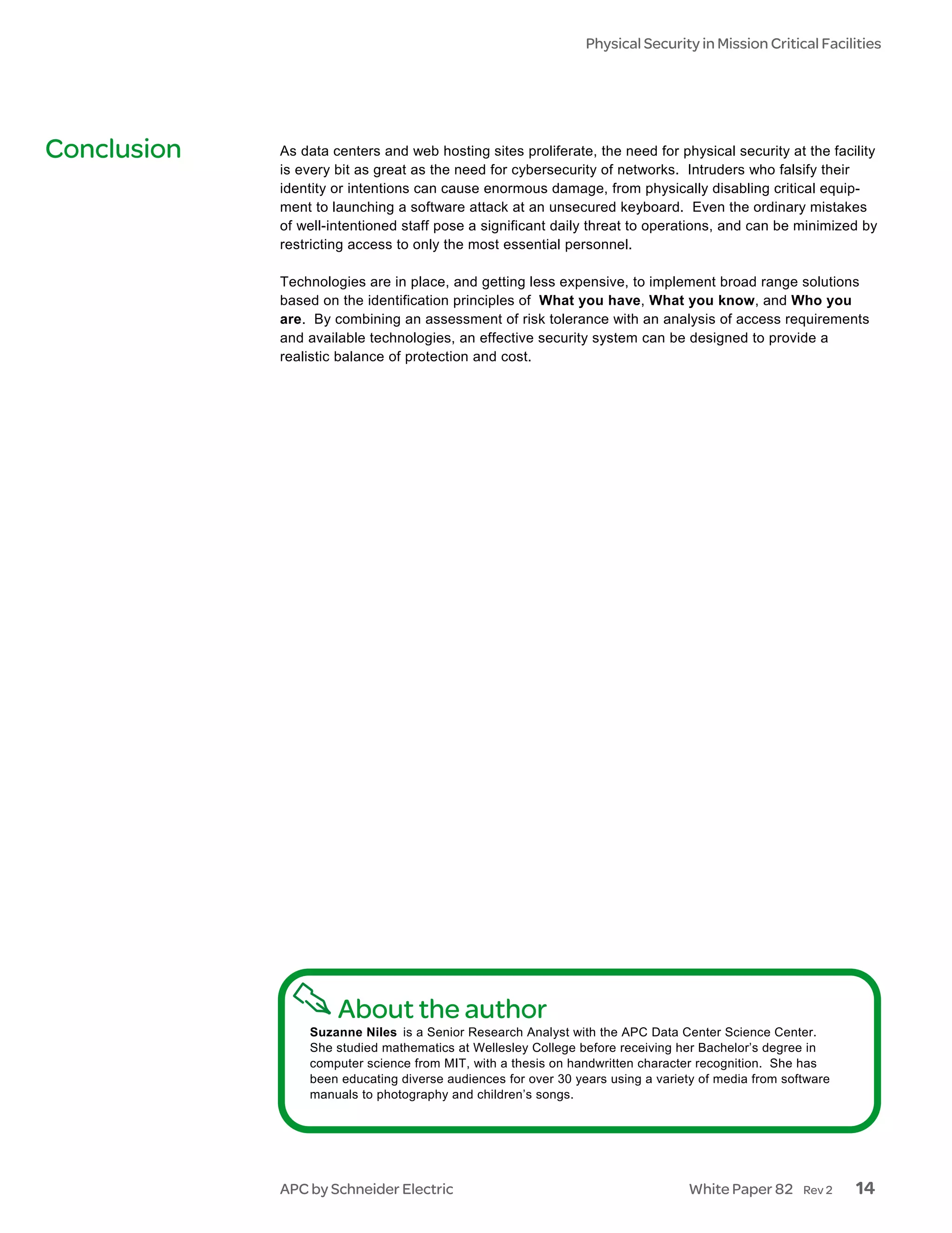 Physical Security in Mission Critical Facilities




Conclusion   As data centers and web hosting sites proliferate, the need for physical security at the facility
             is every bit as great as the need for cybersecurity of networks. Intruders who falsify their
             identity or intentions can cause enormous damage, from physically disabling critical equip-
             ment to launching a software attack at an unsecured keyboard. Even the ordinary mistakes
             of well-intentioned staff pose a significant daily threat to operations, and can be minimized by
             restricting access to only the most essential personnel.

             Technologies are in place, and getting less expensive, to implement broad range solutions
             based on the identification principles of What you have, What you know, and Who you
             are. By combining an assessment of risk tolerance with an analysis of access requirements
             and available technologies, an effective security system can be designed to provide a
             realistic balance of protection and cost.




                      About the author
                 Suzanne Niles is a Senior Research Analyst with the APC Data Center Science Center.
                 She studied mathematics at Wellesley College before receiving her Bachelor’s degree in
                 computer science from MIT, with a thesis on handwritten character recognition. She has
                 been educating diverse audiences for over 30 years using a variety of media from software
                 manuals to photography and children’s songs.




             APC by Schneider Electric                                           White Paper 82      Rev 2   14
 