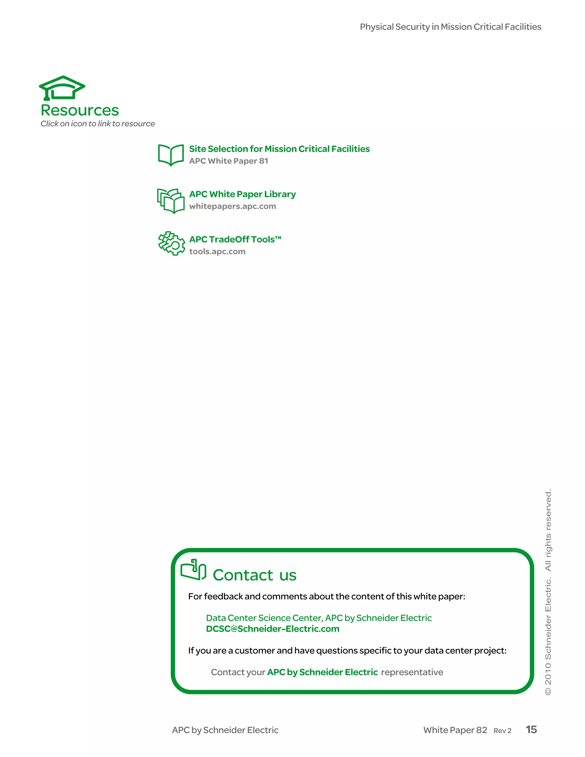 Physical Security in Mission Critical Facilities




Resources
Click on icon to link to resource

                                        Site Selection for Mission Critical Facilities
                                        APC White Paper 81


                                        APC White Paper Library
                                        whitepapers.apc.com


                                        APC TradeOff Tools™
                                        tools.apc.com




                                             Contact us
                                       For feedback and comments about the content of this white paper:

                                            Data Center Science Center, APC by Schneider Electric
                                            DCSC@Schneider-Electric.com

                                       If you are a customer and have questions specific to your data center project:

                                             Contact your APC by Schneider Electric representative




                                    APC by Schneider Electric                                      White Paper 82     Rev 2   15
 