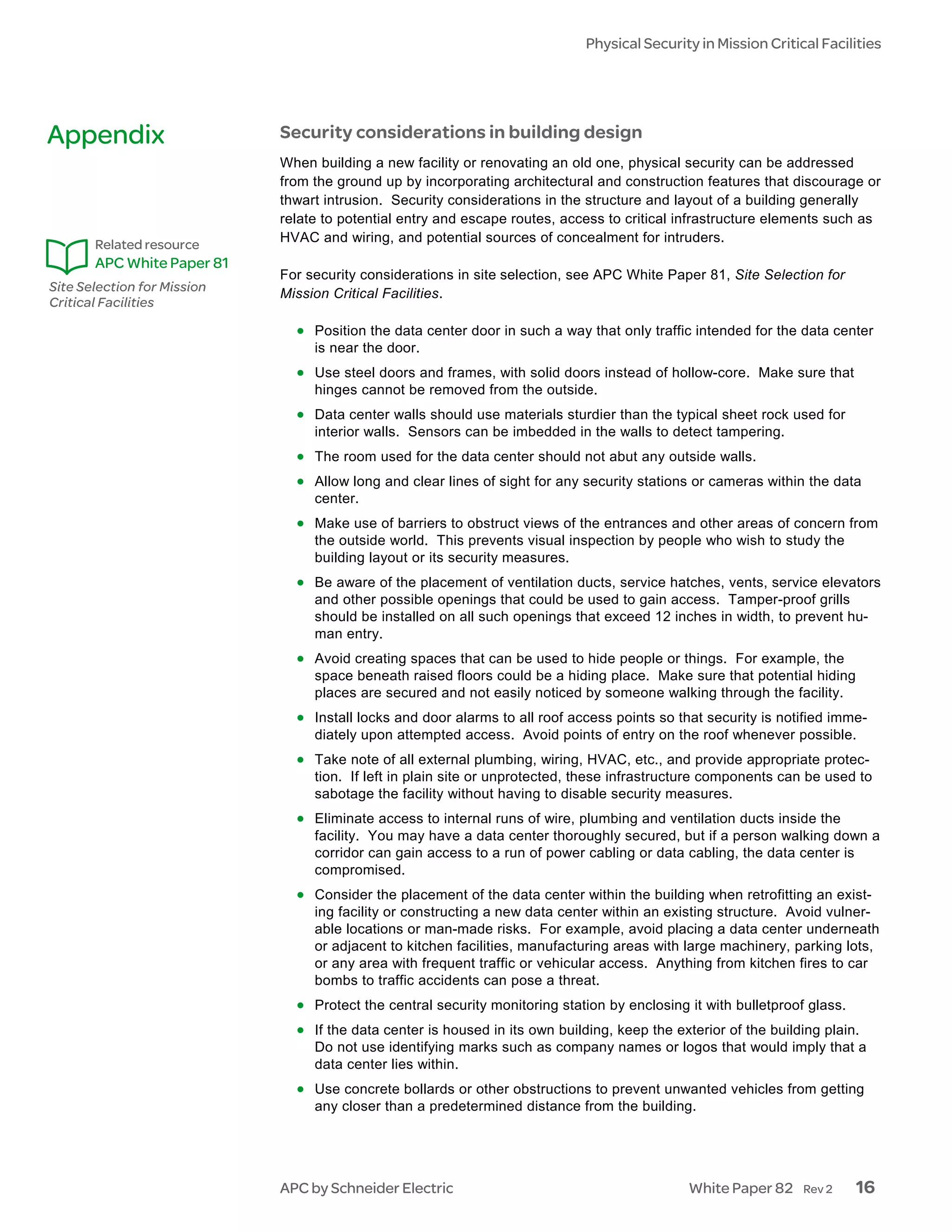 Physical Security in Mission Critical Facilities




Appendix                     Security considerations in building design
                             When building a new facility or renovating an old one, physical security can be addressed
                             from the ground up by incorporating architectural and construction features that discourage or
                             thwart intrusion. Security considerations in the structure and layout of a building generally
                             relate to potential entry and escape routes, access to critical infrastructure elements such as
                             HVAC and wiring, and potential sources of concealment for intruders.
       Related resource
       APC White Paper 81
                             For security considerations in site selection, see APC White Paper 81, Site Selection for
Site Selection for Mission   Mission Critical Facilities.
Critical Facilities

                               • Position the data center door in such a way that only traffic intended for the data center
                                  is near the door.
                               • Use steel doors and frames, with solid doors instead of hollow-core. Make sure that
                                  hinges cannot be removed from the outside.
                               • Data center walls should use materials sturdier than the typical sheet rock used for
                                  interior walls. Sensors can be imbedded in the walls to detect tampering.
                               • The room used for the data center should not abut any outside walls.
                               • Allow long and clear lines of sight for any security stations or cameras within the data
                                  center.
                               • Make use of barriers to obstruct views of the entrances and other areas of concern from
                                  the outside world. This prevents visual inspection by people who wish to study the
                                  building layout or its security measures.
                               • Be aware of the placement of ventilation ducts, service hatches, vents, service elevators
                                  and other possible openings that could be used to gain access. Tamper-proof grills
                                  should be installed on all such openings that exceed 12 inches in width, to prevent hu-
                                  man entry.
                               • Avoid creating spaces that can be used to hide people or things. For example, the
                                  space beneath raised floors could be a hiding place. Make sure that potential hiding
                                  places are secured and not easily noticed by someone walking through the facility.
                               • Install locks and door alarms to all roof access points so that security is notified imme-
                                  diately upon attempted access. Avoid points of entry on the roof whenever possible.
                               • Take note of all external plumbing, wiring, HVAC, etc., and provide appropriate protec-
                                  tion. If left in plain site or unprotected, these infrastructure components can be used to
                                  sabotage the facility without having to disable security measures.
                               • Eliminate access to internal runs of wire, plumbing and ventilation ducts inside the
                                  facility. You may have a data center thoroughly secured, but if a person walking down a
                                  corridor can gain access to a run of power cabling or data cabling, the data center is
                                  compromised.
                               • Consider the placement of the data center within the building when retrofitting an exist-
                                  ing facility or constructing a new data center within an existing structure. Avoid vulner-
                                  able locations or man-made risks. For example, avoid placing a data center underneath
                                  or adjacent to kitchen facilities, manufacturing areas with large machinery, parking lots,
                                  or any area with frequent traffic or vehicular access. Anything from kitchen fires to car
                                  bombs to traffic accidents can pose a threat.
                               • Protect the central security monitoring station by enclosing it with bulletproof glass.
                               • If the data center is housed in its own building, keep the exterior of the building plain.
                                  Do not use identifying marks such as company names or logos that would imply that a
                                  data center lies within.
                               • Use concrete bollards or other obstructions to prevent unwanted vehicles from getting
                                  any closer than a predetermined distance from the building.




                             APC by Schneider Electric                                         White Paper 82    Rev 2     16
 