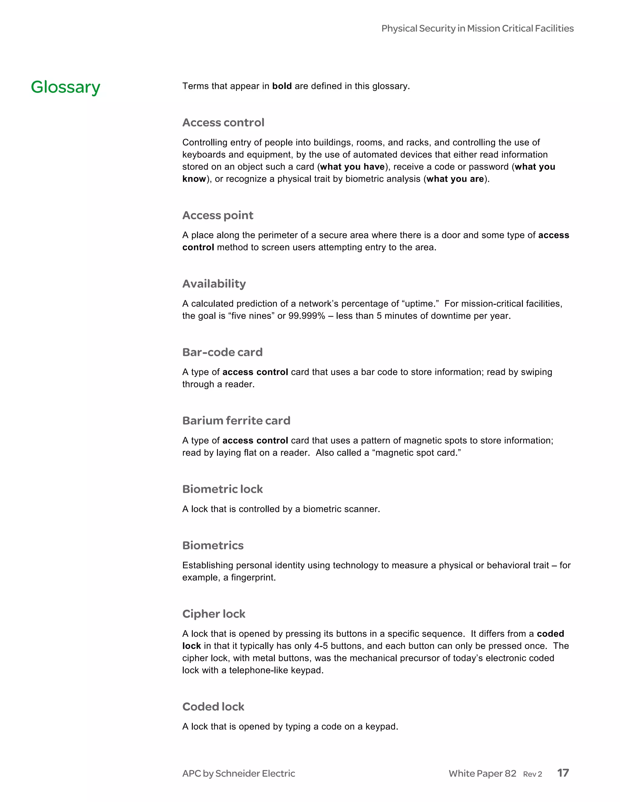Physical Security in Mission Critical Facilities




Glossary   Terms that appear in bold are defined in this glossary.



           Access control
           Controlling entry of people into buildings, rooms, and racks, and controlling the use of
           keyboards and equipment, by the use of automated devices that either read information
           stored on an object such a card (what you have), receive a code or password (what you
           know), or recognize a physical trait by biometric analysis (what you are).



           Access point
           A place along the perimeter of a secure area where there is a door and some type of access
           control method to screen users attempting entry to the area.



           Availability
           A calculated prediction of a network’s percentage of “uptime.” For mission-critical facilities,
           the goal is “five nines” or 99.999% – less than 5 minutes of downtime per year.



           Bar-code card
           A type of access control card that uses a bar code to store information; read by swiping
           through a reader.



           Barium ferrite card
           A type of access control card that uses a pattern of magnetic spots to store information;
           read by laying flat on a reader. Also called a “magnetic spot card.”



           Biometric lock
           A lock that is controlled by a biometric scanner.



           Biometrics
           Establishing personal identity using technology to measure a physical or behavioral trait – for
           example, a fingerprint.



           Cipher lock
           A lock that is opened by pressing its buttons in a specific sequence. It differs from a coded
           lock in that it typically has only 4-5 buttons, and each button can only be pressed once. The
           cipher lock, with metal buttons, was the mechanical precursor of today’s electronic coded
           lock with a telephone-like keypad.



           Coded lock
           A lock that is opened by typing a code on a keypad.




           APC by Schneider Electric                                           White Paper 82     Rev 2   17
 