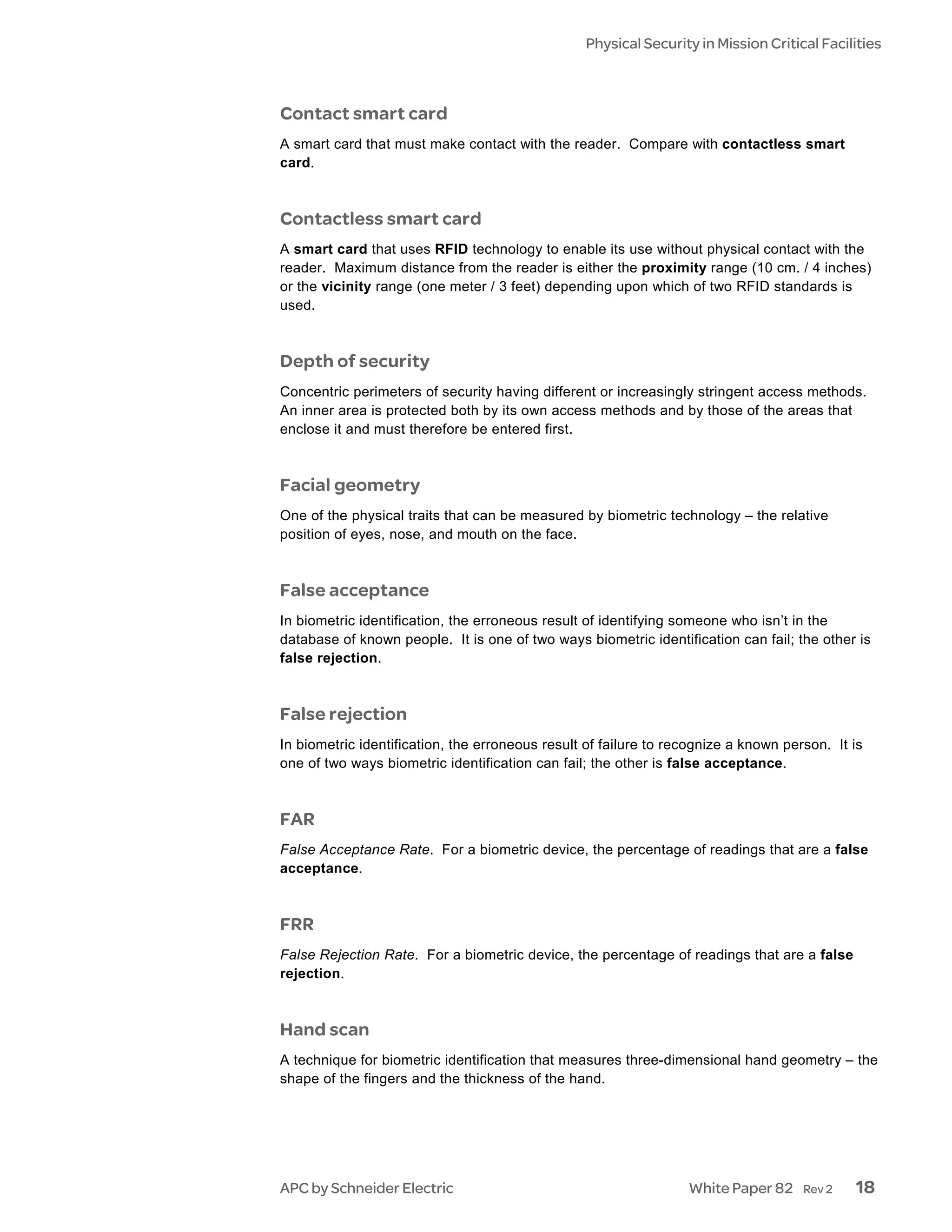 Physical Security in Mission Critical Facilities



Contact smart card
A smart card that must make contact with the reader. Compare with contactless smart
card.



Contactless smart card
A smart card that uses RFID technology to enable its use without physical contact with the
reader. Maximum distance from the reader is either the proximity range (10 cm. / 4 inches)
or the vicinity range (one meter / 3 feet) depending upon which of two RFID standards is
used.



Depth of security
Concentric perimeters of security having different or increasingly stringent access methods.
An inner area is protected both by its own access methods and by those of the areas that
enclose it and must therefore be entered first.



Facial geometry
One of the physical traits that can be measured by biometric technology – the relative
position of eyes, nose, and mouth on the face.



False acceptance
In biometric identification, the erroneous result of identifying someone who isn’t in the
database of known people. It is one of two ways biometric identification can fail; the other is
false rejection.



False rejection
In biometric identification, the erroneous result of failure to recognize a known person. It is
one of two ways biometric identification can fail; the other is false acceptance.



FAR
False Acceptance Rate. For a biometric device, the percentage of readings that are a false
acceptance.



FRR
False Rejection Rate. For a biometric device, the percentage of readings that are a false
rejection.



Hand scan
A technique for biometric identification that measures three-dimensional hand geometry – the
shape of the fingers and the thickness of the hand.




APC by Schneider Electric                                         White Paper 82     Rev 2   18
 