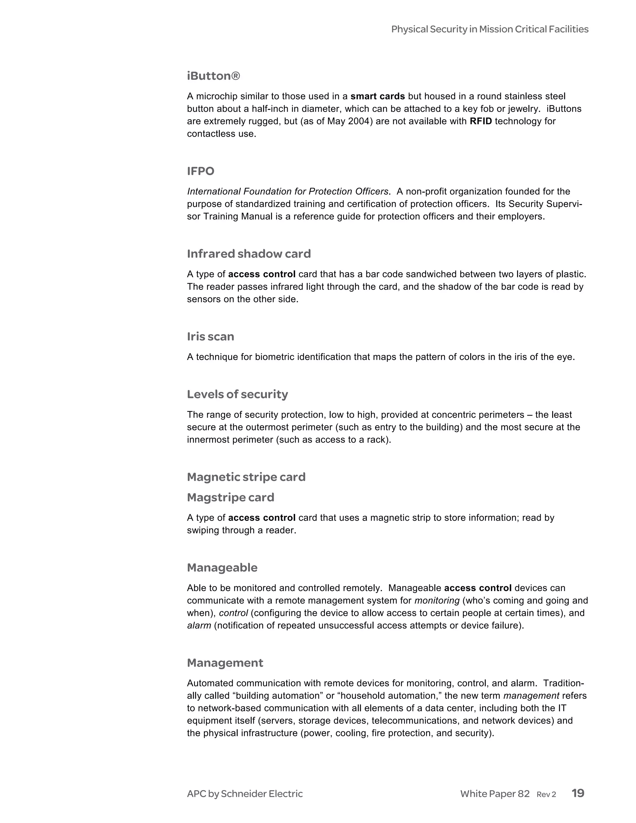 Physical Security in Mission Critical Facilities



iButton®
A microchip similar to those used in a smart cards but housed in a round stainless steel
button about a half-inch in diameter, which can be attached to a key fob or jewelry. iButtons
are extremely rugged, but (as of May 2004) are not available with RFID technology for
contactless use.



IFPO
International Foundation for Protection Officers. A non-profit organization founded for the
purpose of standardized training and certification of protection officers. Its Security Supervi-
sor Training Manual is a reference guide for protection officers and their employers.



Infrared shadow card
A type of access control card that has a bar code sandwiched between two layers of plastic.
The reader passes infrared light through the card, and the shadow of the bar code is read by
sensors on the other side.



Iris scan
A technique for biometric identification that maps the pattern of colors in the iris of the eye.



Levels of security
The range of security protection, low to high, provided at concentric perimeters – the least
secure at the outermost perimeter (such as entry to the building) and the most secure at the
innermost perimeter (such as access to a rack).



Magnetic stripe card
Magstripe card
A type of access control card that uses a magnetic strip to store information; read by
swiping through a reader.



Manageable
Able to be monitored and controlled remotely. Manageable access control devices can
communicate with a remote management system for monitoring (who’s coming and going and
when), control (configuring the device to allow access to certain people at certain times), and
alarm (notification of repeated unsuccessful access attempts or device failure).



Management
Automated communication with remote devices for monitoring, control, and alarm. Tradition-
ally called “building automation” or “household automation,” the new term management refers
to network-based communication with all elements of a data center, including both the IT
equipment itself (servers, storage devices, telecommunications, and network devices) and
the physical infrastructure (power, cooling, fire protection, and security).




APC by Schneider Electric                                          White Paper 82     Rev 2    19
 