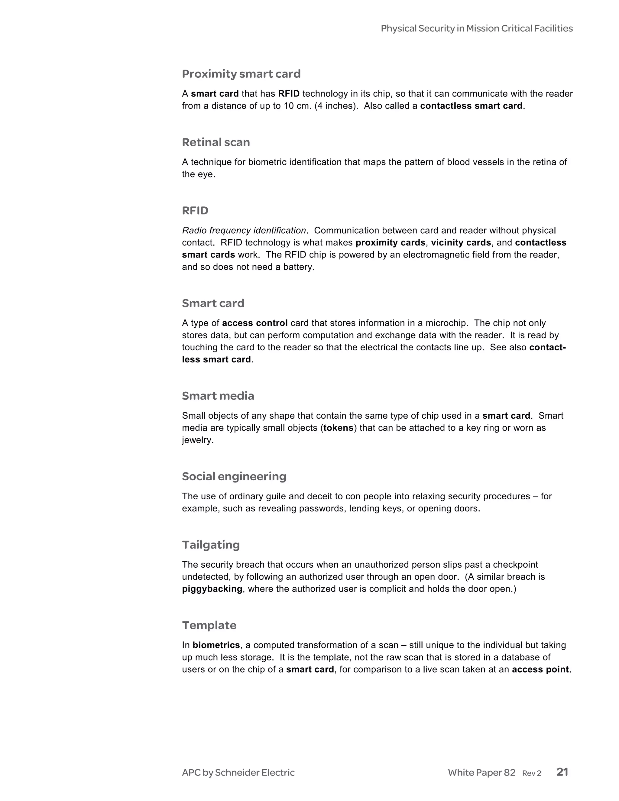 Physical Security in Mission Critical Facilities



Proximity smart card
A smart card that has RFID technology in its chip, so that it can communicate with the reader
from a distance of up to 10 cm. (4 inches). Also called a contactless smart card.



Retinal scan
A technique for biometric identification that maps the pattern of blood vessels in the retina of
the eye.



RFID
Radio frequency identification. Communication between card and reader without physical
contact. RFID technology is what makes proximity cards, vicinity cards, and contactless
smart cards work. The RFID chip is powered by an electromagnetic field from the reader,
and so does not need a battery.



Smart card
A type of access control card that stores information in a microchip. The chip not only
stores data, but can perform computation and exchange data with the reader. It is read by
touching the card to the reader so that the electrical the contacts line up. See also contact-
less smart card.



Smart media
Small objects of any shape that contain the same type of chip used in a smart card. Smart
media are typically small objects (tokens) that can be attached to a key ring or worn as
jewelry.



Social engineering
The use of ordinary guile and deceit to con people into relaxing security procedures – for
example, such as revealing passwords, lending keys, or opening doors.



Tailgating
The security breach that occurs when an unauthorized person slips past a checkpoint
undetected, by following an authorized user through an open door. (A similar breach is
piggybacking, where the authorized user is complicit and holds the door open.)



Template
In biometrics, a computed transformation of a scan – still unique to the individual but taking
up much less storage. It is the template, not the raw scan that is stored in a database of
users or on the chip of a smart card, for comparison to a live scan taken at an access point.




APC by Schneider Electric                                         White Paper 82    Rev 2    21
 