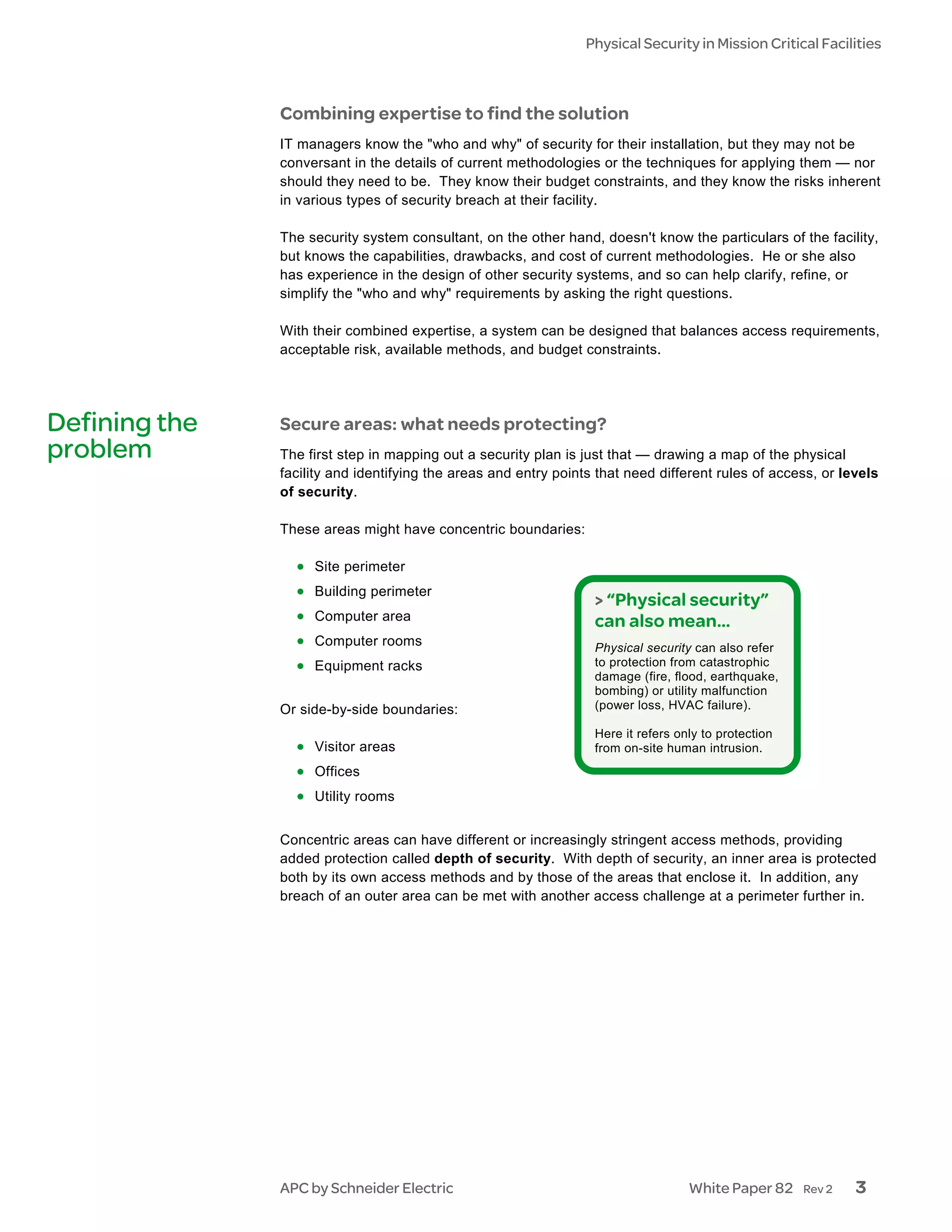 Physical Security in Mission Critical Facilities



               Combining expertise to find the solution
               IT managers know the "who and why" of security for their installation, but they may not be
               conversant in the details of current methodologies or the techniques for applying them — nor
               should they need to be. They know their budget constraints, and they know the risks inherent
               in various types of security breach at their facility.

               The security system consultant, on the other hand, doesn't know the particulars of the facility,
               but knows the capabilities, drawbacks, and cost of current methodologies. He or she also
               has experience in the design of other security systems, and so can help clarify, refine, or
               simplify the "who and why" requirements by asking the right questions.

               With their combined expertise, a system can be designed that balances access requirements,
               acceptable risk, available methods, and budget constraints.




Defining the   Secure areas: what needs protecting?
problem        The first step in mapping out a security plan is just that — drawing a map of the physical
               facility and identifying the areas and entry points that need different rules of access, or levels
               of security.

               These areas might have concentric boundaries:

                 • Site perimeter
                 • Building perimeter
                                                                  > “Physical security”
                 • Computer area                                  can also mean…
                 • Computer rooms                                 Physical security can also refer
                 • Equipment racks                                to protection from catastrophic
                                                                  damage (fire, flood, earthquake,
                                                                  bombing) or utility malfunction
               Or side-by-side boundaries:                        (power loss, HVAC failure).

                                                                  Here it refers only to protection
                 • Visitor areas                                  from on-site human intrusion.
                 • Offices
                 • Utility rooms

               Concentric areas can have different or increasingly stringent access methods, providing
               added protection called depth of security. With depth of security, an inner area is protected
               both by its own access methods and by those of the areas that enclose it. In addition, any
               breach of an outer area can be met with another access challenge at a perimeter further in.




               APC by Schneider Electric                                           White Paper 82     Rev 2   3
 