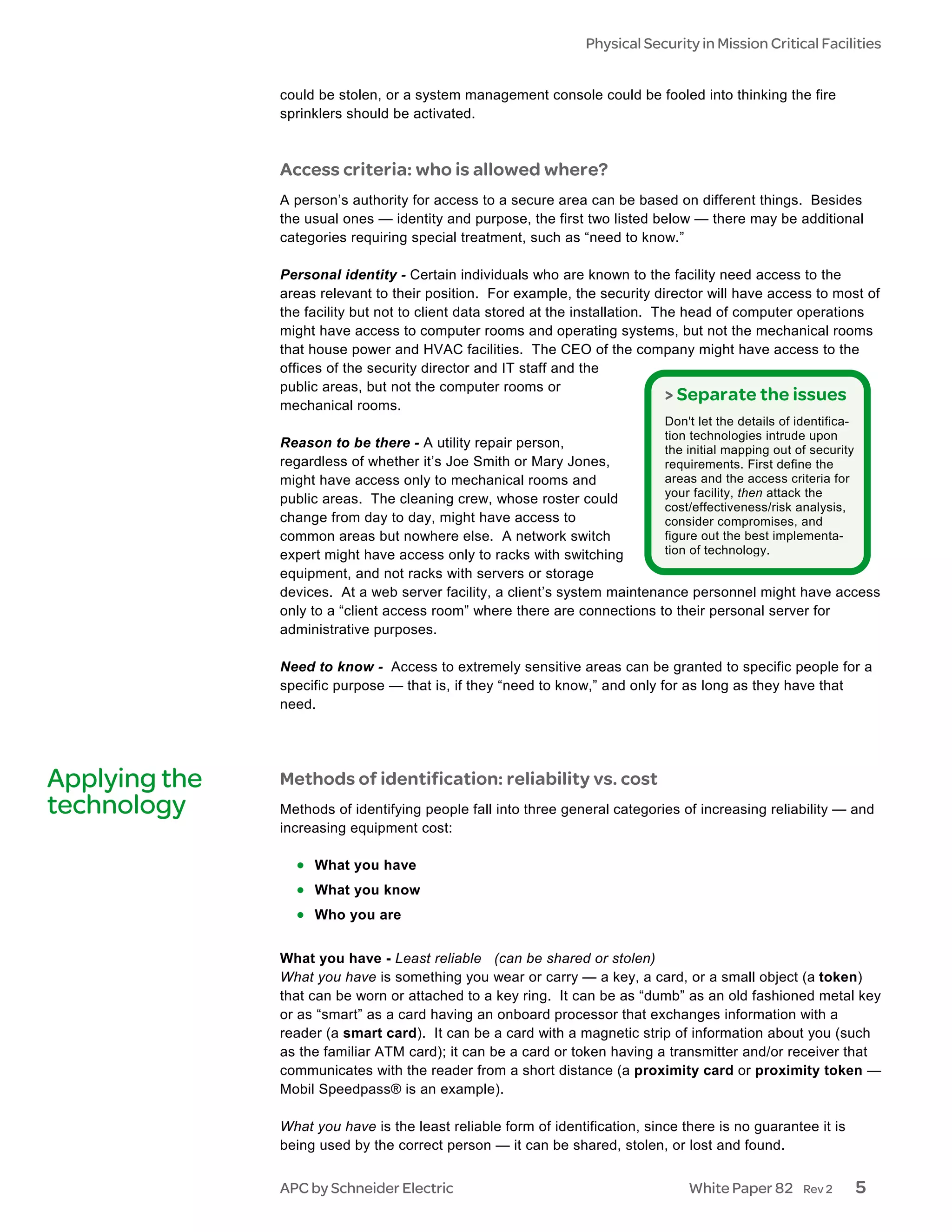Physical Security in Mission Critical Facilities


               could be stolen, or a system management console could be fooled into thinking the fire
               sprinklers should be activated.



               Access criteria: who is allowed where?
               A person’s authority for access to a secure area can be based on different things. Besides
               the usual ones — identity and purpose, the first two listed below — there may be additional
               categories requiring special treatment, such as “need to know.”

               Personal identity - Certain individuals who are known to the facility need access to the
               areas relevant to their position. For example, the security director will have access to most of
               the facility but not to client data stored at the installation. The head of computer operations
               might have access to computer rooms and operating systems, but not the mechanical rooms
               that house power and HVAC facilities. The CEO of the company might have access to the
               offices of the security director and IT staff and the
               public areas, but not the computer rooms or
                                                                                 > Separate the issues
               mechanical rooms.
                                                                              Don't let the details of identifica-
                                                                              tion technologies intrude upon
               Reason to be there - A utility repair person,                the initial mapping out of security
               regardless of whether it’s Joe Smith or Mary Jones,          requirements. First define the
               might have access only to mechanical rooms and               areas and the access criteria for
                                                                            your facility, then attack the
               public areas. The cleaning crew, whose roster could
                                                                            cost/effectiveness/risk analysis,
               change from day to day, might have access to                 consider compromises, and
               common areas but nowhere else. A network switch              figure out the best implementa-
               expert might have access only to racks with switching        tion of technology.
               equipment, and not racks with servers or storage
               devices. At a web server facility, a client’s system maintenance personnel might have access
               only to a “client access room” where there are connections to their personal server for
               administrative purposes.

               Need to know - Access to extremely sensitive areas can be granted to specific people for a
               specific purpose — that is, if they “need to know,” and only for as long as they have that
               need.




Applying the   Methods of identification: reliability vs. cost
technology     Methods of identifying people fall into three general categories of increasing reliability — and
               increasing equipment cost:

                 • What you have
                 • What you know
                 • Who you are

               What you have - Least reliable (can be shared or stolen)
               What you have is something you wear or carry — a key, a card, or a small object (a token)
               that can be worn or attached to a key ring. It can be as “dumb” as an old fashioned metal key
               or as “smart” as a card having an onboard processor that exchanges information with a
               reader (a smart card). It can be a card with a magnetic strip of information about you (such
               as the familiar ATM card); it can be a card or token having a transmitter and/or receiver that
               communicates with the reader from a short distance (a proximity card or proximity token —
               Mobil Speedpass® is an example).

               What you have is the least reliable form of identification, since there is no guarantee it is
               being used by the correct person — it can be shared, stolen, or lost and found.


               APC by Schneider Electric                                          White Paper 82         Rev 2       5
 