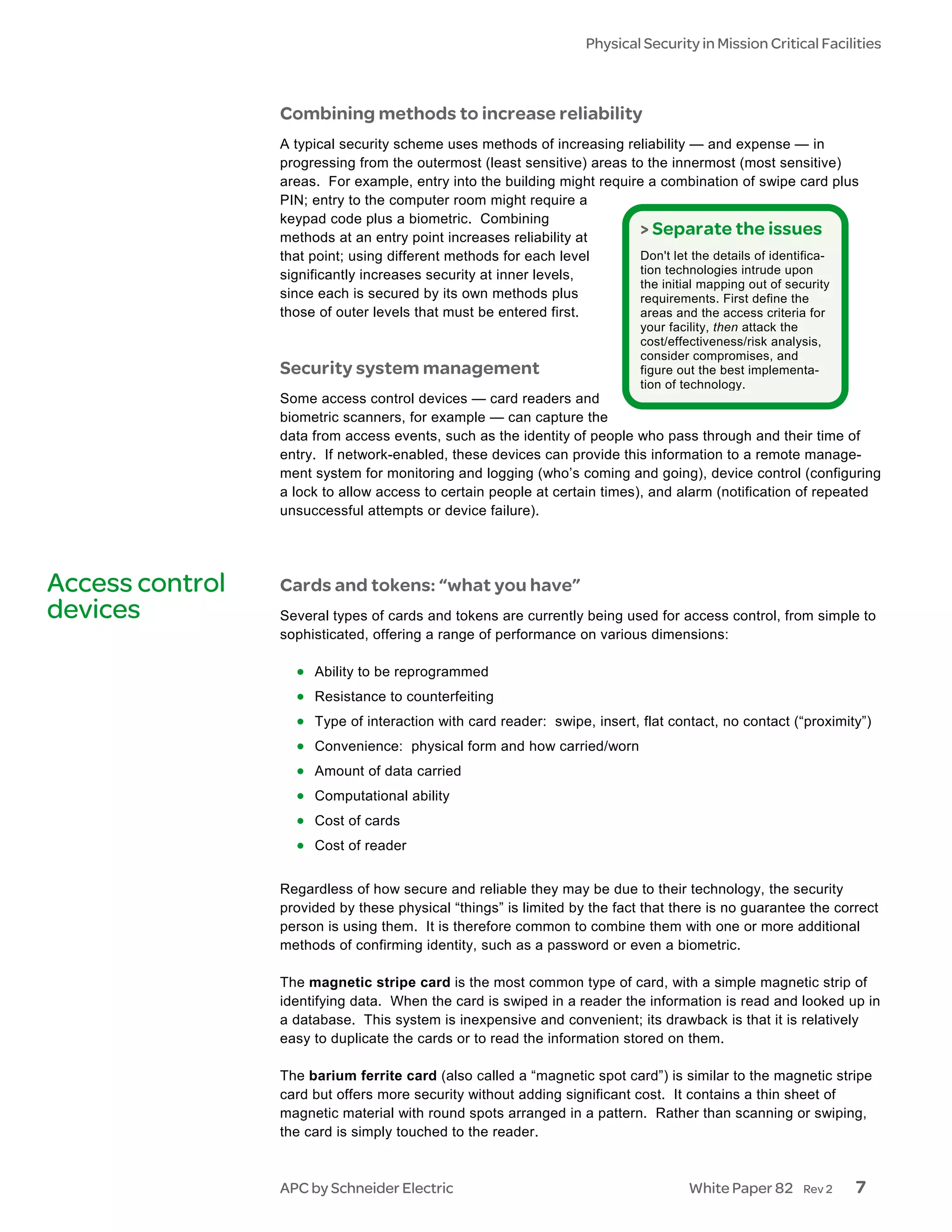 Physical Security in Mission Critical Facilities



                 Combining methods to increase reliability
                 A typical security scheme uses methods of increasing reliability — and expense — in
                 progressing from the outermost (least sensitive) areas to the innermost (most sensitive)
                 areas. For example, entry into the building might require a combination of swipe card plus
                 PIN; entry to the computer room might require a
                 keypad code plus a biometric. Combining
                 methods at an entry point increases reliability at
                                                                          > Separate the issues
                 that point; using different methods for each level       Don't let the details of identifica-
                 significantly increases security at inner levels,        tion technologies intrude upon
                                                                          the initial mapping out of security
                 since each is secured by its own methods plus            requirements. First define the
                 those of outer levels that must be entered first.        areas and the access criteria for
                                                                           your facility, then attack the
                                                                           cost/effectiveness/risk analysis,
                                                                           consider compromises, and
                 Security system management                                figure out the best implementa-
                                                                           tion of technology.
                 Some access control devices — card readers and
                 biometric scanners, for example — can capture the
                 data from access events, such as the identity of people who pass through and their time of
                 entry. If network-enabled, these devices can provide this information to a remote manage-
                 ment system for monitoring and logging (who’s coming and going), device control (configuring
                 a lock to allow access to certain people at certain times), and alarm (notification of repeated
                 unsuccessful attempts or device failure).




Access control   Cards and tokens: “what you have”
devices          Several types of cards and tokens are currently being used for access control, from simple to
                 sophisticated, offering a range of performance on various dimensions:

                   • Ability to be reprogrammed
                   • Resistance to counterfeiting
                   • Type of interaction with card reader: swipe, insert, flat contact, no contact (“proximity”)
                   • Convenience: physical form and how carried/worn
                   • Amount of data carried
                   • Computational ability
                   • Cost of cards
                   • Cost of reader

                 Regardless of how secure and reliable they may be due to their technology, the security
                 provided by these physical “things” is limited by the fact that there is no guarantee the correct
                 person is using them. It is therefore common to combine them with one or more additional
                 methods of confirming identity, such as a password or even a biometric.

                 The magnetic stripe card is the most common type of card, with a simple magnetic strip of
                 identifying data. When the card is swiped in a reader the information is read and looked up in
                 a database. This system is inexpensive and convenient; its drawback is that it is relatively
                 easy to duplicate the cards or to read the information stored on them.

                 The barium ferrite card (also called a “magnetic spot card”) is similar to the magnetic stripe
                 card but offers more security without adding significant cost. It contains a thin sheet of
                 magnetic material with round spots arranged in a pattern. Rather than scanning or swiping,
                 the card is simply touched to the reader.



                 APC by Schneider Electric                                         White Paper 82       Rev 2   7
 