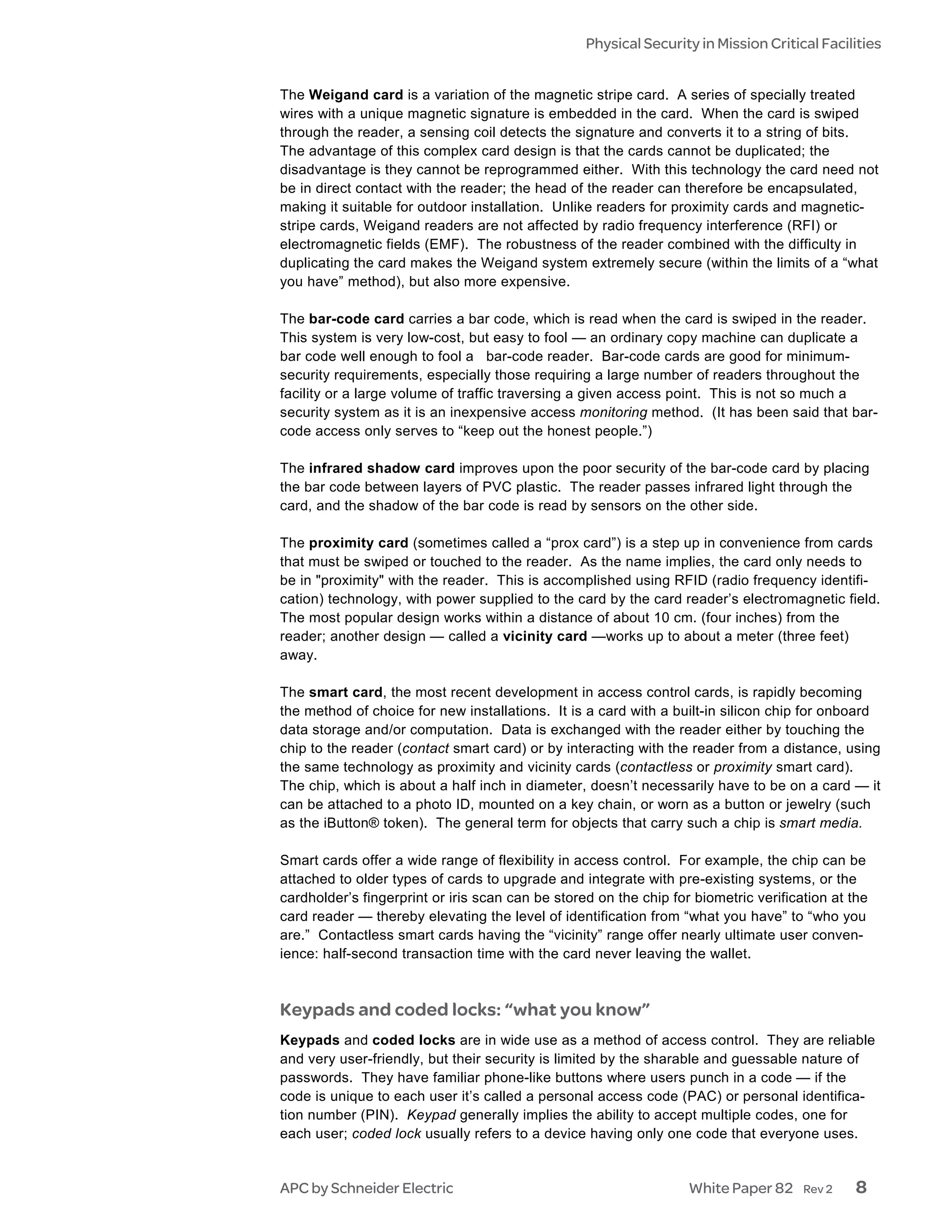 Physical Security in Mission Critical Facilities


The Weigand card is a variation of the magnetic stripe card. A series of specially treated
wires with a unique magnetic signature is embedded in the card. When the card is swiped
through the reader, a sensing coil detects the signature and converts it to a string of bits.
The advantage of this complex card design is that the cards cannot be duplicated; the
disadvantage is they cannot be reprogrammed either. With this technology the card need not
be in direct contact with the reader; the head of the reader can therefore be encapsulated,
making it suitable for outdoor installation. Unlike readers for proximity cards and magnetic-
stripe cards, Weigand readers are not affected by radio frequency interference (RFI) or
electromagnetic fields (EMF). The robustness of the reader combined with the difficulty in
duplicating the card makes the Weigand system extremely secure (within the limits of a “what
you have” method), but also more expensive.

The bar-code card carries a bar code, which is read when the card is swiped in the reader.
This system is very low-cost, but easy to fool — an ordinary copy machine can duplicate a
bar code well enough to fool a bar-code reader. Bar-code cards are good for minimum-
security requirements, especially those requiring a large number of readers throughout the
facility or a large volume of traffic traversing a given access point. This is not so much a
security system as it is an inexpensive access monitoring method. (It has been said that bar-
code access only serves to “keep out the honest people.”)

The infrared shadow card improves upon the poor security of the bar-code card by placing
the bar code between layers of PVC plastic. The reader passes infrared light through the
card, and the shadow of the bar code is read by sensors on the other side.

The proximity card (sometimes called a “prox card”) is a step up in convenience from cards
that must be swiped or touched to the reader. As the name implies, the card only needs to
be in "proximity" with the reader. This is accomplished using RFID (radio frequency identifi-
cation) technology, with power supplied to the card by the card reader’s electromagnetic field.
The most popular design works within a distance of about 10 cm. (four inches) from the
reader; another design — called a vicinity card —works up to about a meter (three feet)
away.

The smart card, the most recent development in access control cards, is rapidly becoming
the method of choice for new installations. It is a card with a built-in silicon chip for onboard
data storage and/or computation. Data is exchanged with the reader either by touching the
chip to the reader (contact smart card) or by interacting with the reader from a distance, using
the same technology as proximity and vicinity cards (contactless or proximity smart card).
The chip, which is about a half inch in diameter, doesn’t necessarily have to be on a card — it
can be attached to a photo ID, mounted on a key chain, or worn as a button or jewelry (such
as the iButton® token). The general term for objects that carry such a chip is smart media.

Smart cards offer a wide range of flexibility in access control. For example, the chip can be
attached to older types of cards to upgrade and integrate with pre-existing systems, or the
cardholder’s fingerprint or iris scan can be stored on the chip for biometric verification at the
card reader — thereby elevating the level of identification from “what you have” to “who you
are.” Contactless smart cards having the “vicinity” range offer nearly ultimate user conven-
ience: half-second transaction time with the card never leaving the wallet.



Keypads and coded locks: “what you know”
Keypads and coded locks are in wide use as a method of access control. They are reliable
and very user-friendly, but their security is limited by the sharable and guessable nature of
passwords. They have familiar phone-like buttons where users punch in a code — if the
code is unique to each user it’s called a personal access code (PAC) or personal identifica-
tion number (PIN). Keypad generally implies the ability to accept multiple codes, one for
each user; coded lock usually refers to a device having only one code that everyone uses.


APC by Schneider Electric                                          White Paper 82     Rev 2    8
 