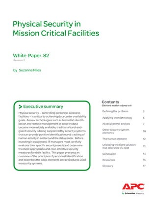 Physical Security in
Mission Critical Facilities

White Paper 82
Revision 2


by Suzanne Niles




                                                                     Contents
    > Executive summary                                              Click on a section to jump to it

                                                                     Defining the problem               3
    Physical security — controlling personnel access to
    facilities — is critical to achieving data center availability   Applying the technology            5
    goals. As new technologies such as biometric identifi-
    cation and remote management of security data                    Access control devices             7
    become more widely available, traditional card-and-
    guard security is being supplanted by security systems           Other security system
                                                                                                        10
                                                                     elements
    that can provide positive identification and tracking of
    human activity in and around the data center. Before             The human element                  12
    investing in equipment, IT managers must carefully
    evaluate their specific security needs and determine             Choosing the right solution:
                                                                                                        12
    the most appropriate and cost-effective security                 Risk tolerance vs. cost
    measures for their facility. This paper presents an              Conclusion                         14
    overview of the principles of personnel identification
    and describes the basic elements and procedures used             Resources                          15
    in security systems.
                                                                     Glossary                           17
 