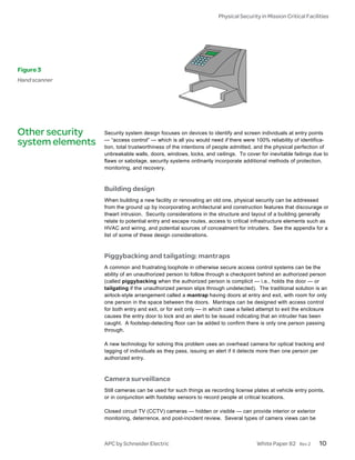 Physical Security in Mission Critical Facilities




Figure 3
Hand scanner




Other security    Security system design focuses on devices to identify and screen individuals at entry points
                  — “access control” — which is all you would need if there were 100% reliability of identifica-
system elements   tion, total trustworthiness of the intentions of people admitted, and the physical perfection of
                  unbreakable walls, doors, windows, locks, and ceilings. To cover for inevitable failings due to
                  flaws or sabotage, security systems ordinarily incorporate additional methods of protection,
                  monitoring, and recovery.



                  Building design
                  When building a new facility or renovating an old one, physical security can be addressed
                  from the ground up by incorporating architectural and construction features that discourage or
                  thwart intrusion. Security considerations in the structure and layout of a building generally
                  relate to potential entry and escape routes, access to critical infrastructure elements such as
                  HVAC and wiring, and potential sources of concealment for intruders. See the appendix for a
                  list of some of these design considerations.



                  Piggybacking and tailgating: mantraps
                  A common and frustrating loophole in otherwise secure access control systems can be the
                  ability of an unauthorized person to follow through a checkpoint behind an authorized person
                  (called piggybacking when the authorized person is complicit — i.e., holds the door — or
                  tailgating if the unauthorized person slips through undetected). The traditional solution is an
                  airlock-style arrangement called a mantrap having doors at entry and exit, with room for only
                  one person in the space between the doors. Mantraps can be designed with access control
                  for both entry and exit, or for exit only — in which case a failed attempt to exit the enclosure
                  causes the entry door to lock and an alert to be issued indicating that an intruder has been
                  caught. A footstep-detecting floor can be added to confirm there is only one person passing
                  through.

                  A new technology for solving this problem uses an overhead camera for optical tracking and
                  tagging of individuals as they pass, issuing an alert if it detects more than one person per
                  authorized entry.



                  Camera surveillance
                  Still cameras can be used for such things as recording license plates at vehicle entry points,
                  or in conjunction with footstep sensors to record people at critical locations.

                  Closed circuit TV (CCTV) cameras — hidden or visible — can provide interior or exterior
                  monitoring, deterrence, and post-incident review. Several types of camera views can be



                  APC by Schneider Electric                                        White Paper 82     Rev 2   10
 
