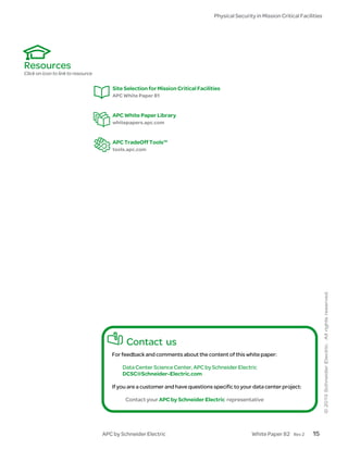 Physical Security in Mission Critical Facilities




Resources
Click on icon to link to resource

                                        Site Selection for Mission Critical Facilities
                                        APC White Paper 81


                                        APC White Paper Library
                                        whitepapers.apc.com


                                        APC TradeOff Tools™
                                        tools.apc.com




                                             Contact us
                                       For feedback and comments about the content of this white paper:

                                            Data Center Science Center, APC by Schneider Electric
                                            DCSC@Schneider-Electric.com

                                       If you are a customer and have questions specific to your data center project:

                                             Contact your APC by Schneider Electric representative




                                    APC by Schneider Electric                                      White Paper 82     Rev 2   15
 