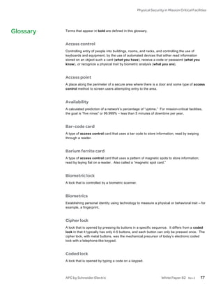 Physical Security in Mission Critical Facilities




Glossary   Terms that appear in bold are defined in this glossary.



           Access control
           Controlling entry of people into buildings, rooms, and racks, and controlling the use of
           keyboards and equipment, by the use of automated devices that either read information
           stored on an object such a card (what you have), receive a code or password (what you
           know), or recognize a physical trait by biometric analysis (what you are).



           Access point
           A place along the perimeter of a secure area where there is a door and some type of access
           control method to screen users attempting entry to the area.



           Availability
           A calculated prediction of a network’s percentage of “uptime.” For mission-critical facilities,
           the goal is “five nines” or 99.999% – less than 5 minutes of downtime per year.



           Bar-code card
           A type of access control card that uses a bar code to store information; read by swiping
           through a reader.



           Barium ferrite card
           A type of access control card that uses a pattern of magnetic spots to store information;
           read by laying flat on a reader. Also called a “magnetic spot card.”



           Biometric lock
           A lock that is controlled by a biometric scanner.



           Biometrics
           Establishing personal identity using technology to measure a physical or behavioral trait – for
           example, a fingerprint.



           Cipher lock
           A lock that is opened by pressing its buttons in a specific sequence. It differs from a coded
           lock in that it typically has only 4-5 buttons, and each button can only be pressed once. The
           cipher lock, with metal buttons, was the mechanical precursor of today’s electronic coded
           lock with a telephone-like keypad.



           Coded lock
           A lock that is opened by typing a code on a keypad.




           APC by Schneider Electric                                           White Paper 82     Rev 2   17
 