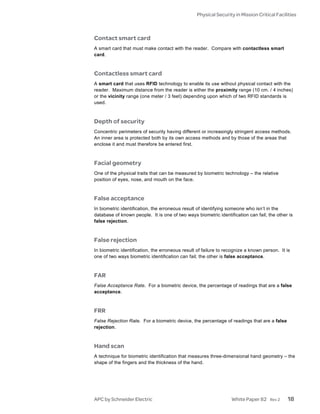 Physical Security in Mission Critical Facilities



Contact smart card
A smart card that must make contact with the reader. Compare with contactless smart
card.



Contactless smart card
A smart card that uses RFID technology to enable its use without physical contact with the
reader. Maximum distance from the reader is either the proximity range (10 cm. / 4 inches)
or the vicinity range (one meter / 3 feet) depending upon which of two RFID standards is
used.



Depth of security
Concentric perimeters of security having different or increasingly stringent access methods.
An inner area is protected both by its own access methods and by those of the areas that
enclose it and must therefore be entered first.



Facial geometry
One of the physical traits that can be measured by biometric technology – the relative
position of eyes, nose, and mouth on the face.



False acceptance
In biometric identification, the erroneous result of identifying someone who isn’t in the
database of known people. It is one of two ways biometric identification can fail; the other is
false rejection.



False rejection
In biometric identification, the erroneous result of failure to recognize a known person. It is
one of two ways biometric identification can fail; the other is false acceptance.



FAR
False Acceptance Rate. For a biometric device, the percentage of readings that are a false
acceptance.



FRR
False Rejection Rate. For a biometric device, the percentage of readings that are a false
rejection.



Hand scan
A technique for biometric identification that measures three-dimensional hand geometry – the
shape of the fingers and the thickness of the hand.




APC by Schneider Electric                                         White Paper 82     Rev 2   18
 