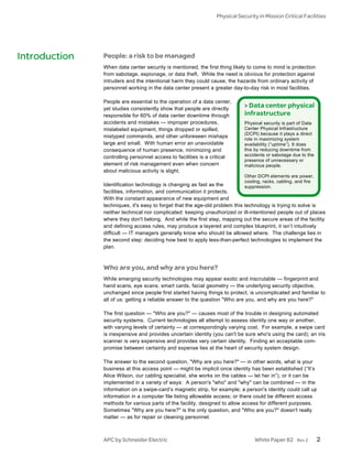 Physical Security in Mission Critical Facilities




Introduction   People: a risk to be managed
               When data center security is mentioned, the first thing likely to come to mind is protection
               from sabotage, espionage, or data theft. While the need is obvious for protection against
               intruders and the intentional harm they could cause, the hazards from ordinary activity of
               personnel working in the data center present a greater day-to-day risk in most facilities.

               People are essential to the operation of a data center,
               yet studies consistently show that people are directly
                                                                            > Data center physical
               responsible for 60% of data center downtime through          infrastructure
               accidents and mistakes — improper procedures,                Physical security is part of Data
               mislabeled equipment, things dropped or spilled,             Center Physical Infrastructure
                                                                            (DCPI) because it plays a direct
               mistyped commands, and other unforeseen mishaps
                                                                            role in maximizing system
               large and small. With human error an unavoidable             availability (“uptime”). It does
               consequence of human presence, minimizing and                this by reducing downtime from
               controlling personnel access to facilities is a critical     accidents or sabotage due to the
                                                                            presence of unnecessary or
               element of risk management even when concern                 malicious people.
               about malicious activity is slight.
                                                                            Other DCPI elements are power,
                                                                            cooling, racks, cabling, and fire
               Identification technology is changing as fast as the          suppression.
               facilities, information, and communication it protects.
               With the constant appearance of new equipment and
               techniques, it's easy to forget that the age-old problem this technology is trying to solve is
               neither technical nor complicated: keeping unauthorized or ill-intentioned people out of places
               where they don't belong. And while the first step, mapping out the secure areas of the facility
               and defining access rules, may produce a layered and complex blueprint, it isn’t intuitively
               difficult — IT managers generally know who should be allowed where. The challenge lies in
               the second step: deciding how best to apply less-than-perfect technologies to implement the
               plan.



               Who are you, and why are you here?
               While emerging security technologies may appear exotic and inscrutable — fingerprint and
               hand scans, eye scans, smart cards, facial geometry — the underlying security objective,
               unchanged since people first started having things to protect, is uncomplicated and familiar to
               all of us: getting a reliable answer to the question "Who are you, and why are you here?"

               The first question — "Who are you?" — causes most of the trouble in designing automated
               security systems. Current technologies all attempt to assess identity one way or another,
               with varying levels of certainty — at correspondingly varying cost. For example, a swipe card
               is inexpensive and provides uncertain identity (you can't be sure who's using the card); an iris
               scanner is very expensive and provides very certain identity. Finding an acceptable com-
               promise between certainty and expense lies at the heart of security system design.

               The answer to the second question, "Why are you here?" — in other words, what is your
               business at this access point — might be implicit once identity has been established (“It’s
               Alice Wilson, our cabling specialist, she works on the cables — let her in”), or it can be
               implemented in a variety of ways: A person's "who" and "why" can be combined — in the
               information on a swipe-card’s magnetic strip, for example; a person's identity could call up
               information in a computer file listing allowable access; or there could be different access
               methods for various parts of the facility, designed to allow access for different purposes.
               Sometimes "Why are you here?" is the only question, and "Who are you?" doesn't really
               matter — as for repair or cleaning personnel.



               APC by Schneider Electric                                        White Paper 82       Rev 2      2
 
