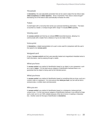 Physical Security in Mission Critical Facilities



Threshold
In biometrics, the user-adjustable parameter that can be used to adjust the two failure rates
(false acceptance and false rejection). Since it represents “How close is close enough?”
decreasing one of the failure rates automatically increases the other.



Token
A small object with a microchip that carries your personal identifying information. The token
is touched to a reader, or simply brought within range if it includes RFID capability.



Vicinity card
An access control card that has an onboard RFID transmitter/receiver, allowing it to
communicate with a reader from a distance of up to one meter (3 feet).



Voice print
In biometrics, a digital representation of a user’s voice used for comparison with the user’s
live speech at an access point.



Weigand card
A type of access control card that uses specially treated and magnetized imbedded wires to
hold information; read by swiping through a reader.



What you have
In access control, any method of identification based on an object in your possession, such
as a card or token. It is the least secure category of identification because there is no
guarantee that the object is being used by the intended person.



What you know
In access control, any method of identification based on something that you know, such as a
numeric code or a password. It is more secure than what you have, but can still be told to
someone else, or written down and discovered.



Who you are
In access control, any method of identification based on a biological or behavioral trait
unique to you. It is the most secure category of identification because it very difficult to forge
such a trait, but it is not 100% reliable because of the risk of errors in reading or interpreta-
tion. Another name for this type of identification is biometrics.




APC by Schneider Electric                                          White Paper 82     Rev 2   22
 