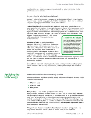 Physical Security in Mission Critical Facilities


               could be stolen, or a system management console could be fooled into thinking the fire
               sprinklers should be activated.



               Access criteria: who is allowed where?
               A person’s authority for access to a secure area can be based on different things. Besides
               the usual ones — identity and purpose, the first two listed below — there may be additional
               categories requiring special treatment, such as “need to know.”

               Personal identity - Certain individuals who are known to the facility need access to the
               areas relevant to their position. For example, the security director will have access to most of
               the facility but not to client data stored at the installation. The head of computer operations
               might have access to computer rooms and operating systems, but not the mechanical rooms
               that house power and HVAC facilities. The CEO of the company might have access to the
               offices of the security director and IT staff and the
               public areas, but not the computer rooms or
                                                                                 > Separate the issues
               mechanical rooms.
                                                                              Don't let the details of identifica-
                                                                              tion technologies intrude upon
               Reason to be there - A utility repair person,                the initial mapping out of security
               regardless of whether it’s Joe Smith or Mary Jones,          requirements. First define the
               might have access only to mechanical rooms and               areas and the access criteria for
                                                                            your facility, then attack the
               public areas. The cleaning crew, whose roster could
                                                                            cost/effectiveness/risk analysis,
               change from day to day, might have access to                 consider compromises, and
               common areas but nowhere else. A network switch              figure out the best implementa-
               expert might have access only to racks with switching        tion of technology.
               equipment, and not racks with servers or storage
               devices. At a web server facility, a client’s system maintenance personnel might have access
               only to a “client access room” where there are connections to their personal server for
               administrative purposes.

               Need to know - Access to extremely sensitive areas can be granted to specific people for a
               specific purpose — that is, if they “need to know,” and only for as long as they have that
               need.




Applying the   Methods of identification: reliability vs. cost
technology     Methods of identifying people fall into three general categories of increasing reliability — and
               increasing equipment cost:

                 • What you have
                 • What you know
                 • Who you are

               What you have - Least reliable (can be shared or stolen)
               What you have is something you wear or carry — a key, a card, or a small object (a token)
               that can be worn or attached to a key ring. It can be as “dumb” as an old fashioned metal key
               or as “smart” as a card having an onboard processor that exchanges information with a
               reader (a smart card). It can be a card with a magnetic strip of information about you (such
               as the familiar ATM card); it can be a card or token having a transmitter and/or receiver that
               communicates with the reader from a short distance (a proximity card or proximity token —
               Mobil Speedpass® is an example).

               What you have is the least reliable form of identification, since there is no guarantee it is
               being used by the correct person — it can be shared, stolen, or lost and found.


               APC by Schneider Electric                                          White Paper 82         Rev 2       5
 