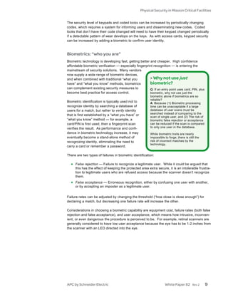 Physical Security in Mission Critical Facilities


The security level of keypads and coded locks can be increased by periodically changing
codes, which requires a system for informing users and disseminating new codes. Coded
locks that don’t have their code changed will need to have their keypad changed periodically
if a detectable pattern of wear develops on the keys. As with access cards, keypad security
can be increased by adding a biometric to confirm user identity.



Biometrics: “who you are”
Biometric technology is developing fast, getting better and cheaper. High confidence
affordable biometric verification — especially fingerprint recognition — is entering the
mainstream of security solutions. Many vendors
now supply a wide range of biometric devices,
and when combined with traditional “what you            > Why not use just
have” and “what you know” methods, biometrics           biometric?
can complement existing security measures to            Q: If an entry point uses card, PIN, plus
become best practice for access control.                biometric, why not use just the
                                                          biometric alone if biometrics are so
                                                          reliable?
Biometric identification is typically used not to         A: Because (1) Biometric processing
recognize identity by searching a database of             time can be unacceptable if a large
users for a match, but rather to verify identity          database of user scans must be
                                                          searched instead of comparing to the
that is first established by a “what you have” or
                                                          scan of single user, and (2) The risk of
“what you know” method — for example, a                   biometric false rejection or acceptance
card/PIN is first used, then a fingerprint scan           can be reduced if the scan is compared
verifies the result. As performance and confi-            to only one user in the database.
dence in biometric technology increase, it may            While biometric traits are nearly
eventually become a stand-alone method of                 impossible to forge, there is still the
recognizing identity, eliminating the need to             risk of incorrect matches by the
                                                          technology.
carry a card or remember a password.

There are two types of failures in biometric identification:

  • False rejection — Failure to recognize a legitimate user. While it could be argued that
     this has the effect of keeping the protected area extra secure, it is an intolerable frustra-
     tion to legitimate users who are refused access because the scanner doesn’t recognize
     them.
  • False acceptance — Erroneous recognition, either by confusing one user with another,
     or by accepting an imposter as a legitimate user.


Failure rates can be adjusted by changing the threshold (“how close is close enough”) for
declaring a match, but decreasing one failure rate will increase the other.

Considerations in choosing a biometric capability are equipment cost, failure rates (both false
rejection and false acceptance), and user acceptance, which means how intrusive, inconven-
ient, or even dangerous the procedure is perceived to be. For example, retinal scanners are
generally considered to have low user acceptance because the eye has to be 1-2 inches from
the scanner with an LED directed into the eye.




APC by Schneider Electric                                            White Paper 82        Rev 2     9
 