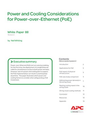Power and Cooling Considerations
for Power-over-Ethernet (PoE)

White Paper 88
Revision 2


by Neil Whiting




                                                              Contents
    > Executive summary                                       Click on a section to jump to it

                                                              Introduction                       2
    Power-over-Ethernet (PoE) can cut costs by enabling,
    for the first time, the deployment of a single Ethernet   Applications for PoE               3
    cable for simultaneous access to both power and data.
    However, lack of a power and cooling plan to support      PoE impact of physical
                                                                                                 3
    the PoE implementation can result in unanticipated        infrastructure
    downtime. This paper illustrates which power and
                                                              PoE case study comparison          4
    cooling factors to consider when safeguarding a PoE
    investment.                                               Addressing power demands in
                                                                                                 7
                                                              the wiring closet

                                                              Meeting cooling needs in the
                                                                                                 10
                                                              wiring closet

                                                              Wiring closet cooling methods      11

                                                              Conclusion                         12

                                                              Resources                          13

                                                              Appendix                           14
 