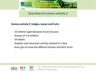 SnT – Interdisciplinary Centre for Security, Reliability and Trust
University of Luxembourg
Overview of science activity 2
Science activity 2: hedges, leaves and fruits
- 33 children aged between 8 and 10 years
- Groups of 3-4 children
- 10 tablets
- Outdoor and classroom activity realized in 2 days
- Goal: get to know the different bushes and their fruits
 