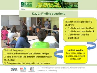 SnT – Interdisciplinary Centre for Security, Reliability and Trust
University of Luxembourg
Tasks of the groups:
1. Find out the names of the different hedges
2. Take pictures of the different characteristics of
the hedges
3. Bring pieces of the hedges to the classroom
Teacher creates groups of 3
children:
- 1 child must take the iPad
- 1 child must take the book
- 1 child must take the
plastic bag
Limited Inquiry:
Learners engage in
questions provided
by teacher
Day 1: Finding questions
 