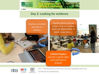SnT – Interdisciplinary Centre for Security, Reliability and Trust
University of Luxembourg
Day 2: Looking for evidence
Limited Inquiry:
Learner is given data
and told how to
analyse
Teacher provided
pictures to
analyse
Teacher gives precise
orders how to analyse
(look up information in
book, copy text,…)
 
