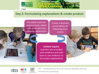 SnT – Interdisciplinary Centre for Security, Reliability and Trust
University of Luxembourg
Day 2: Formulating explanations & create product
Provided material:
science book, tablet
with given pictures,
Keynote application
Limited inquiry:
Learners are provided
with evidence and told
how to use evidence to
formulate explanations
Create a Keynote
presentation by
following strict
orders
 