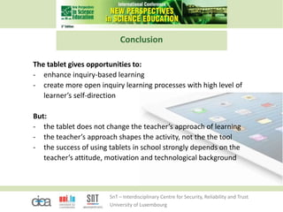 SnT – Interdisciplinary Centre for Security, Reliability and Trust
University of Luxembourg
Conclusion
The tablet gives opportunities to:
- enhance inquiry-based learning
- create more open inquiry learning processes with high level of
learner’s self-direction
But:
- the tablet does not change the teacher’s approach of learning
- the teacher’s approach shapes the activity, not the the tool
- the success of using tablets in school strongly depends on the
teacher’s attitude, motivation and technological background
 