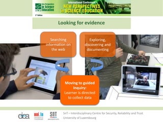 SnT – Interdisciplinary Centre for Security, Reliability and Trust
University of Luxembourg
Looking for evidence
Moving to guided
Inquiry:
Learner is directed
to collect data
Searching
information on
the web
Exploring,
discovering and
documenting
 