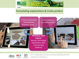 SnT – Interdisciplinary Centre for Security, Reliability and Trust
University of Luxembourg
Formulating explanations & create product
Create multimodal
presentations
(Keynote, book,…)
Moving to open
inquiry:
Learner formulates
explanation after
summarizing
evidence
Insert evidence
and observations
 