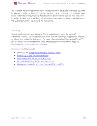 Windows Phone Guide for Android Application Developers
Appendix A: Migration Sample 100
The Microsoft Advertising platform allows you to personalize ads based on the user’s current
location via postal code, latitude/longitude, or country name. Note that performing location-
based customization requires extra steps to actually determine the location. You also need
to notify the user that you are doing this, with the ability to opt-out, and you will need to add
the ID_CAP_LOCATION capability to the manifest file.
Summary
You can easily monetize your Windows Phone applications by using the Microsoft
Advertising controls. Just create your pubCenter account, register your application, register
an ad unit, and embed the AdControl. For more information about Microsoft AdCenterTM
you are encouraged to read the link article “Monetize your Windows Phone Apps” at
http://advertising.microsoft.com/mobile-apps.
References & Downloads
 Download the In-App Advertisements Android Sample
 Advertising in apps for Windows Phone
 Make Money with the Microsoft Ad Control
 Microsoft Advertising SDK for Windows Phone
 API Documentation for Windows Phone Ad SDK on MSDN
 