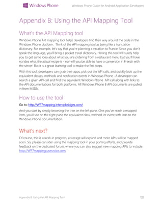 Windows Phone Guide for Android Application Developers
Appendix B: Using the API Mapping Tool 101
Appendix B: Using the API Mapping Tool
What’s the API Mapping tool
Windows Phone API mapping tool helps developers find their way around the code in the
Windows Phone platform. Think of the API mapping tool as being like a translation
dictionary. For example, let's say that you're planning a vacation to France. Since you don't
speak the language, you'll bring a pocket travel dictionary. Having this tool will surely help
you to get some idea about what you are ordering from a restaurant menu but you'll have
no idea what the actual recipe is - nor will you be able to have a conversion in French with
the server! But it is a great learning tool to make the first steps.
With this tool, developers can grab their apps, pick out the API calls, and quickly look up the
equivalent classes, methods and notification events in Windows Phone . A developer can
search a given API call and find the equivalent Windows Phone API call along with links to
the API documentations for both platforms. All Windows Phone 8 API documents are pulled
in from MSDN.
How to use the tool
Go to: http://WP7mapping.interopbridges.com/
And you start by simply browsing the tree on the left pane. One you’ve reach a mapped
item, you’ll see on the right pane the equivalent class, method, or event with links to the
Windows Phone documentation.
What's next?
Of course, this is a work in progress, coverage will expand and more APIs will be mapped
soon. So, please consider using the mapping tool in your porting efforts, and provide
feedback on the dedicated forum, where you can also suggest new mapping APIs to include:
http://WP7mapping.uservoice.com
 