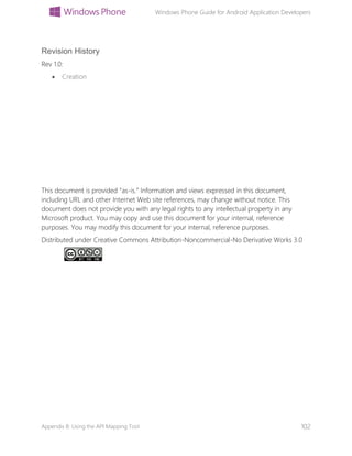 Windows Phone Guide for Android Application Developers
Appendix B: Using the API Mapping Tool 102
Revision History
Rev 1.0:
 Creation
This document is provided “as-is.” Information and views expressed in this document,
including URL and other Internet Web site references, may change without notice. This
document does not provide you with any legal rights to any intellectual property in any
Microsoft product. You may copy and use this document for your internal, reference
purposes. You may modify this document for your internal, reference purposes.
Distributed under Creative Commons Attribution-Noncommercial-No Derivative Works 3.0
 