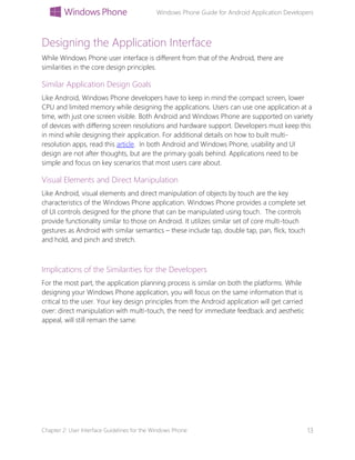 Windows Phone Guide for Android Application Developers
Chapter 2: User Interface Guidelines for the Windows Phone 13
Designing the Application Interface
While Windows Phone user interface is different from that of the Android, there are
similarities in the core design principles.
Similar Application Design Goals
Like Android, Windows Phone developers have to keep in mind the compact screen, lower
CPU and limited memory while designing the applications. Users can use one application at a
time, with just one screen visible. Both Android and Windows Phone are supported on variety
of devices with differing screen resolutions and hardware support. Developers must keep this
in mind while designing their application. For additional details on how to built multi-
resolution apps, read this article. In both Android and Windows Phone, usability and UI
design are not after thoughts, but are the primary goals behind. Applications need to be
simple and focus on key scenarios that most users care about.
Visual Elements and Direct Manipulation
Like Android, visual elements and direct manipulation of objects by touch are the key
characteristics of the Windows Phone application. Windows Phone provides a complete set
of UI controls designed for the phone that can be manipulated using touch. The controls
provide functionality similar to those on Android. It utilizes similar set of core multi-touch
gestures as Android with similar semantics – these include tap, double tap, pan, flick, touch
and hold, and pinch and stretch.
Implications of the Similarities for the Developers
For the most part, the application planning process is similar on both the platforms. While
designing your Windows Phone application, you will focus on the same information that is
critical to the user. Your key design principles from the Android application will get carried
over: direct manipulation with multi-touch, the need for immediate feedback and aesthetic
appeal, will still remain the same.
 