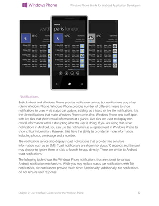 Windows Phone Guide for Android Application Developers
Chapter 2: User Interface Guidelines for the Windows Phone 17
Notifications
Both Android and Windows Phone provide notification service, but notifications play a key
role in Windows Phone. Windows Phone provides number of different means to show
notifications to users – via status bar update, a dialog, as a toast, or live tile notifications. It is
the tile notifications that make Windows Phone come alive. Windows Phone sets itself apart
with live tiles that show critical information at a glance. Live tiles are used to display non-
critical information without disrupting what the user is doing. If you are using status bar
notifications in Android, you can use tile notification as a replacement in Windows Phone to
show critical information. However, tiles have the ability to provide far more information,
including photos, a message and a number.
The notification service also displays toast notifications that provide time sensitive
information, such as an SMS. Toast notifications are shown for about 10 seconds and the user
may choose to ignore them or click to launch the app directly. These are similar to Android
toast notifications.
The following table shows the Windows Phone notifications that are closest to various
Android notification mechanisms. While you may replace status bar notifications with Tile
notifications, tile notifications provide much richer functionality. Additionally, tile notifications
do not require user response.
 