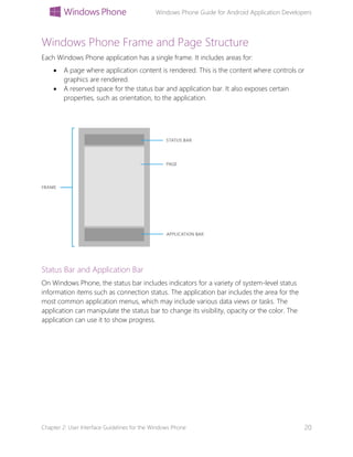 Windows Phone Guide for Android Application Developers
Chapter 2: User Interface Guidelines for the Windows Phone 20
Windows Phone Frame and Page Structure
Each Windows Phone application has a single frame. It includes areas for:
 A page where application content is rendered. This is the content where controls or
graphics are rendered.
 A reserved space for the status bar and application bar. It also exposes certain
properties, such as orientation, to the application.
Status Bar and Application Bar
On Windows Phone, the status bar includes indicators for a variety of system-level status
information items such as connection status. The application bar includes the area for the
most common application menus, which may include various data views or tasks. The
application can manipulate the status bar to change its visibility, opacity or the color. The
application can use it to show progress.
 