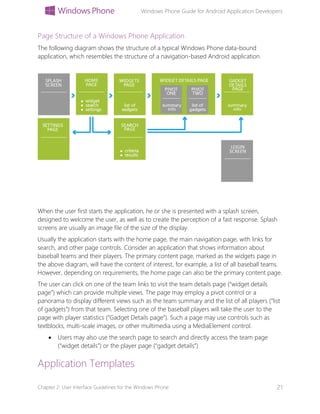 Windows Phone Guide for Android Application Developers
Chapter 2: User Interface Guidelines for the Windows Phone 21
Page Structure of a Windows Phone Application
The following diagram shows the structure of a typical Windows Phone data-bound
application, which resembles the structure of a navigation-based Android application.
When the user first starts the application, he or she is presented with a splash screen,
designed to welcome the user, as well as to create the perception of a fast response. Splash
screens are usually an image file of the size of the display.
Usually the application starts with the home page, the main navigation page, with links for
search, and other page controls. Consider an application that shows information about
baseball teams and their players. The primary content page, marked as the widgets page in
the above diagram, will have the content of interest, for example, a list of all baseball teams.
However, depending on requirements, the home page can also be the primary content page.
The user can click on one of the team links to visit the team details page (“widget details
page”) which can provide multiple views. The page may employ a pivot control or a
panorama to display different views such as the team summary and the list of all players (“list
of gadgets”) from that team. Selecting one of the baseball players will take the user to the
page with player statistics (“Gadget Details page”). Such a page may use controls such as
textblocks, multi-scale images, or other multimedia using a MediaElement control.
 Users may also use the search page to search and directly access the team page
(“widget details”) or the player page (“gadget details”)
Application Templates
 