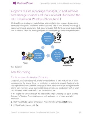 Windows Phone Guide for Android Application Developers
Chapter 3: An introduction to Windows Phone Developer and Designer Tools 26
supports NuGet, a package manager, to add, remove
and manage libraries and tools in Visual Studio and the
.NET Framework.Windows Phone tools l
Windows Phone development tools facilitate a close collaboration between designers and
developers through the use of Blend and Visual Studio. The UI for a Windows Phone app is
created using XAML, a declarative XML-based language. Both Blend and Visual Studio can be
used to edit the XAML file, allowing designers and developers to use tools targeted toward
their discipline
Tool for coding
The file structure of a Windows Phone app
Like Eclipse, Visual Studio Express 2012 for Windows Phone is a full-featured IDE. It allows
you toorganize the source files s. as a collection of projects, i.e. separate functional units.
The organization of the codebase into projects makes it easy to manage manage the work
among team members. Visual Studio integrates a compiler and a debugger, both of which
can be invoked either interactively or via the command line.
In this chapter we will walk through the creation of a simple Shopping List app in order to
illustrate the Windows Phone development tools and steps. Let us create a sample
application
1. Start Visual Studio Express for Windows Phone from the Windows Start menu.
2. In Visual Studio Express, click File.
 