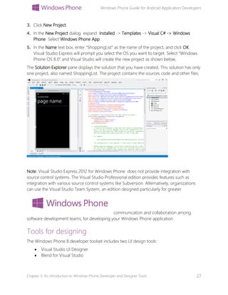 Windows Phone Guide for Android Application Developers
Chapter 3: An introduction to Windows Phone Developer and Designer Tools 27
3. Click New Project.
4. In the New Project dialog expand Installed -> Templates -> Visual C# -> Windows
Phone Select Windows Phone App.
5. In the Name text box, enter “ShoppingList” as the name of the project, and click OK.
Visual Studio Express will prompt you select the OS you want to target. Select “Windows
Phone OS 8.0” and Visual Studio will create the new project as shown below.
The Solution Explorer pane displays the solution that you have created. This solution has only
one project, also named ShoppingList. The project contains the sources code and other files.
Note: Visual Studio Express 2012 for Windows Phone does not provide integration with
source control systems. The Visual Studio Professional edition provides features such as
integration with various source control systems like Subversion. Alternatively, organizations
can use the Visual Studio Team System, an edition designed particularly for greater
communication and collaboration among
software development teams, for developing your Windows Phone application
Tools for designing
The Windows Phone 8 developer toolset includes two UI design tools:
 Visual Studio UI Designer
 Blend for Visual Studio
 