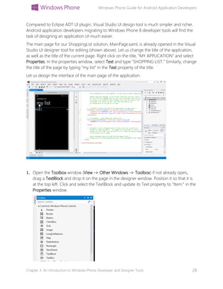 Windows Phone Guide for Android Application Developers
Chapter 3: An introduction to Windows Phone Developer and Designer Tools 28
Compared to Eclipse ADT UI plugin, Visual Studio UI design tool is much simpler and richer.
Android application developers migrating to Windows Phone 8 developer tools will find the
task of designing an application UI much easier.
The main page for our ShoppingList solution, MainPage.xaml, is already opened in the Visual
Studio UI designer tool for editing (shown above). Let us change the title of the application,
as well as the title of the current page. Right click on the title, “MY APPLICATION” and select
Properties. In the properties window, select Text and type “SHOPPING LIST.” Similarly, change
the title of the page by typing “my list” in the Text property of the title.
Let us design the interface of the main page of the application.
1. Open the Toolbox window (View -> Other Windows -> Toolbox) if not already open,
drag a TextBlock and drop it on the page in the designer window. Position it so that it is
at the top left. Click and select the TextBlock and update its Text property to “Item:” in the
Properties window.
 