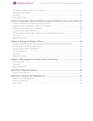 Windows Phone Guide for Android Application Developers
Comparison between C# and Java Features.....................................................................................46
Key features compared ........................................................................................................................... 57
Summary.....................................................................................................................................................66
Related Resources.....................................................................................................................................66
Chapter 5: Application Lifecycle Differences Between Windows Phone and Android. 67
Android and Windows Phone Application Lifecycle........................................................................ 67
Programming for application States and navigation ......................................................................69
Windows Phone Application LifeCycle................................................................................................69
Comparing Life-cycle Methods............................................................................................................. 70
Windows Phone 8 Application LifeCycle and Tombstoning Example ........................................ 72
Summary..................................................................................................................................................... 77
Related Resources..................................................................................................................................... 77
Chapter 6: Storage on Windows Phone ................................................................................... 78
IsolateStorageSettings lets you save any serializable object to the settings store. .................83
Managing the IsolatedStorage Space .................................................................................................83
Sharing Data Between Applications.....................................................................................................83
Content producers....................................................................................................................................84
Summary.....................................................................................................................................................84
Related Resources.....................................................................................................................................84
Chapter 7: XML Support in Windows Phone and Android.................................................. 85
Traversing XML..........................................................................................................................................89
Summary......................................................................................................................................................91
Related Resources......................................................................................................................................91
Appendix A: Migration Sample .................................................................................................. 92
In-App Advertisements............................................................................................................................93
Appendix B: Using the API Mapping Tool .............................................................................. 101
What’s the API Mapping tool ............................................................................................................... 101
How to use the tool................................................................................................................................. 101
What's next?.............................................................................................................................................. 101
 