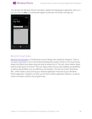 Windows Phone Guide for Android Application Developers
Chapter 3: An introduction to Windows Phone Developer and Designer Tools 30
This will start the Windows Phone 8 emulator, deploy the ShoppingList application and run it.
You can click on Add, but nothing will happen as we have not written any logic yet.
Blend for Visual Studio
Blend for Visual Studio is a full featured visual UI design tool created for designers. There is
no exact counterpart to this in the Android development toolset. Similar to the Visual Studio
design tool, Blend also allows drag and drop to design the UI. The tool, shown below, allows
pixel accurate layout of controls. They can easily create and use color palettes and gradients,
as well as special effects such as reflections and shadows. The tool can import Photoshop
files, which makes it easy to bring your Android application resources to your Windows
Phone application. Designers can also use the tool to define application behavior, as well as
certain animations, without any programming.
 