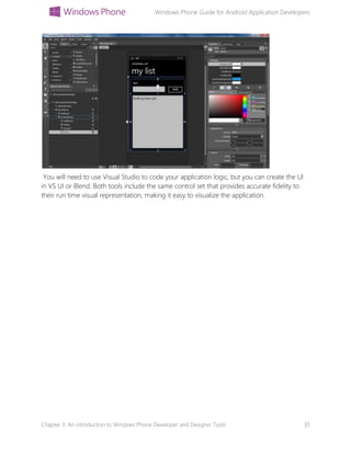 Windows Phone Guide for Android Application Developers
Chapter 3: An introduction to Windows Phone Developer and Designer Tools 31
You will need to use Visual Studio to code your application logic, but you can create the UI
in VS UI or Blend. Both tools include the same control set that provides accurate fidelity to
their run time visual representation, making it easy to visualize the application.
 