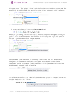 Windows Phone Guide for Android Application Developers
Chapter 3: An introduction to Windows Phone Developer and Designer Tools 33
When you enter "t" for "txtItem", Visual Studio displays the auto-completion dialog box. The
Visual Studio equivalent for Eclipse auto-completion content assistant is called Intellisense.
4. Enter the following code in the btnAdd_click method:
if (!string.IsNullOrEmpty(tStr))
When you type "string", Visual Studio displays the auto-completion dialog box. When you
type "Is", Visual Studio displays the class methods of the String class. As you see below, it
provides a synopsis of the IsNullOrEmpty method.
IntelliSense has a rich feature set. It uses history, code context, and .NET reflection for
intelligent auto-completion. IntelliSense can suggest and complete variable names,
parameters, classes, and method names. IntelliSense can also generate appropriate code
where needed, as shown in the code below:
To complete the event hookup, it will also generate an empty stub for the event handler, in
this case, the button1_click method.
 