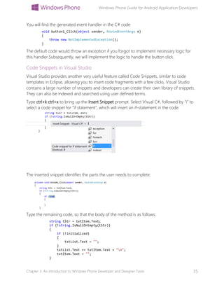 Windows Phone Guide for Android Application Developers
Chapter 3: An introduction to Windows Phone Developer and Designer Tools 35
You will find the generated event handler in the C# code
void button1_Click(object sender, RoutedEventArgs e)
{
throw new NotImplementedException();
}
The default code would throw an exception if you forgot to implement necessary logic for
this handler.Subsequently, we will implement the logic to handle the button click.
Code Snippets in Visual Studio
Visual Studio provides another very useful feature called Code Snippets, similar to code
templates in Eclipse, allowing you to insert code fragments with a few clicks. Visual Studio
contains a large number of snippets and developers can create their own library of snippets.
They can also be indexed and searched using user defined terms.
Type ctrl+k ctrl+x to bring up the Insert Snippet prompt. Select Visual C#, followed by “i” to
select a code snippet for “if statement”, which will insert an if-statement in the code.
The inserted snippet identifies the parts the user needs to complete:
Type the remaining code, so that the body of the method is as follows:
string tStr = txtItem.Text;
if (!string.IsNullOrEmpty(tStr))
{
if (!initialized)
{
txtList.Text = "";
}
txtList.Text += txtItem.Text + "n";
txtItem.Text = "";
}
 