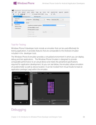 Windows Phone Guide for Android Application Developers
Chapter 3: An introduction to Windows Phone Developer and Designer Tools 38
Tool for Testing
Windows Phone 8 developer tools include an emulator that can be used effectively for
testing applications. It provides features that are comparable to the Android simulator
included in the developer tools.
The Windows Phone 8 emulator provides a virtualized environment in which you can deploy,
debug and test applications. The Windows Phone Emulator is designed to provide
comparable performance to an actual device and meets the peripheral specifications
required for application development. As you can see below, the emulator allows emulation
of accelerometer as well as device location. It can be invoked from Visual Studio to load an
application package [.xap] within the emulator.
Debugging
 