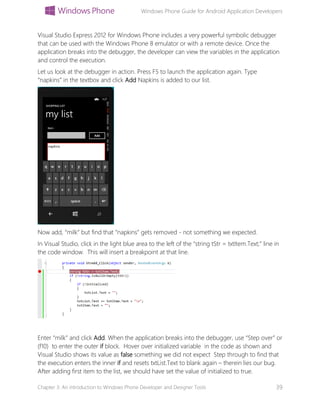 Windows Phone Guide for Android Application Developers
Chapter 3: An introduction to Windows Phone Developer and Designer Tools 39
Visual Studio Express 2012 for Windows Phone includes a very powerful symbolic debugger
that can be used with the Windows Phone 8 emulator or with a remote device. Once the
application breaks into the debugger, the developer can view the variables in the application
and control the execution.
Let us look at the debugger in action. Press F5 to launch the application again. Type
“napkins” in the textbox and click Add Napkins is added to our list.
Now add, “milk” but find that “napkins” gets removed - not something we expected.
In Visual Studio, click in the light blue area to the left of the “string tStr = txtItem.Text;” line in
the code window. This will insert a breakpoint at that line.
Enter “milk” and click Add. When the application breaks into the debugger, use “Step over” or
(f10) to enter the outer if block. Hover over initialized variable in the code as shown and
Visual Studio shows its value as false something we did not expect Step through to find that
the execution enters the inner if and resets txtList.Text to blank again – therein lies our bug.
After adding first item to the list, we should have set the value of initialized to true.
 