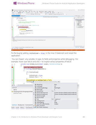 Windows Phone Guide for Android Application Developers
Chapter 3: An introduction to Windows Phone Developer and Designer Tools 40
Fix the bug by adding, initialized = true; in the inner if statement and restart the
application.
You can inspect any variable, its type, its fields and properties while debugging. For
example, hover over txtList and click + to inspect various properties of txtList.
 