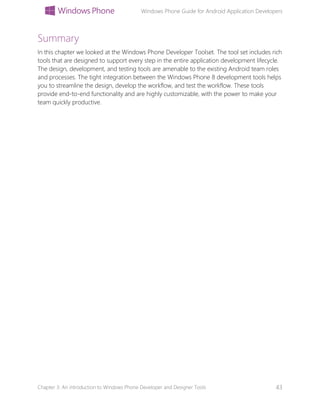 Windows Phone Guide for Android Application Developers
Chapter 3: An introduction to Windows Phone Developer and Designer Tools 43
Summary
In this chapter we looked at the Windows Phone Developer Toolset. The tool set includes rich
tools that are designed to support every step in the entire application development lifecycle.
The design, development, and testing tools are amenable to the existing Android team roles
and processes. The tight integration between the Windows Phone 8 development tools helps
you to streamline the design, develop the workflow, and test the workflow. These tools
provide end-to-end functionality and are highly customizable, with the power to make your
team quickly productive.
 