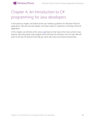 Windows Phone Guide for Android Application Developers
Chapter 4: An Introduction to C# programming for Java developers 44
Chapter 4: An Introduction to C#
programming for Java developers
In the previous chapter, we looked at the user interface guidelines for Windows Phone 8
applications. We will now dive deeper into what it takes to implement a Windows Phone 8
application.
In this chapter, we will look at the various C# features that map to the most common Java
features. We will provide code snippets which will ease the transition into C# code. We will
point to the key C# features that help you write safe code and enhance productivity.
 