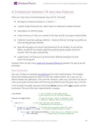 Windows Phone Guide for Android Application Developers
Chapter 4: An Introduction to C# programming for Java developers 46
A Comparison between C# and Java Features
There are many many similarities between Java and C#. They both
 Are object-oriented and based on C and C++.
 support single inheritance and allow classes to implement multiple interfaces.
 have objects as reference types.
 create instances of a class are created on the heap and do not support explicit delete.
 Implement automatic garbage collection. Instances that are no longer accessible, are
automatically garbage collected.
 type safe languages and require type declaration for all variables. As you will see
below, recently C# has started supporting implicitly typed variables where the
compiler infers the type automatically.
 support built-in threading and synchronization allowing developers to write
concurrent programs.
However, there are also many subtle and important differences between the two as we will
see below.
Class Declaration
Like Java, C# does not separate class definition from class implementation. The compiler
derives the metadata about the class from the class implementation. As in Java, we can
define multiple class definitions in the same file. However, unlike Java, more than one class in
a file can be public and the name of the file may be different from the public class in the file.
In the example, the public signature of the class Person consists of the age property and the
constructor. The rest of the class implementation is opaque.
using System; // This is similar to java import except
//.NET directives are for the whole namespace
namespace FirstApplication // scope for classes. Similar to package in Java
// Unlike C#, namespace does not force directory
{
class Person // Like Java, only uses class defined
// implementation not declaration.
{
private DateTime birthDate; // a private field accessible within this class
private int ageOn(DateTime date) // a private method accessible in class
{
TimeSpan span = date.Subtract(birthDate); //like Java uses a .notation to invoke
return span.Days; //Unlike Java, C# supports properties
}
 